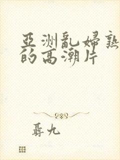 亚洲乱妇熟女爽的高潮片