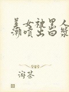 美女被黑人在高潮喷出白浆