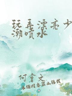 玩弄漂亮少妇高潮喷水