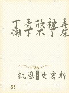 丁素欣被弄到高潮下不了床视频