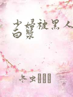 少妇被黑人灌满白浆