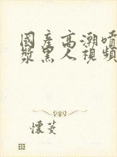 国产高潮喷水白浆黑人视频