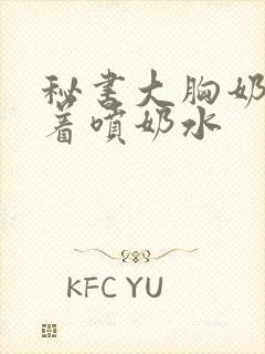 秘书大胸奶头晃着喷奶水