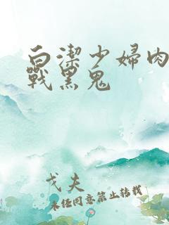 白洁少妇肉欲大战黑鬼