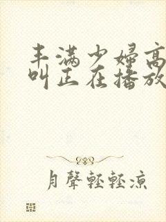 丰满少妇高潮惨叫正在播放