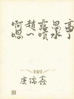 啊赵露思高潮了嗯～喷水了啊