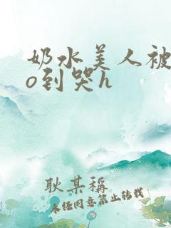 奶水美人被cao到哭h