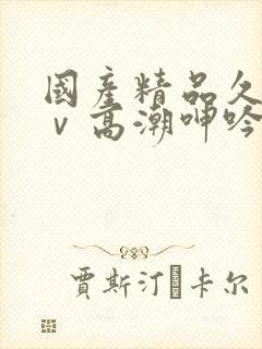 国产精品久久aⅴ高潮呻吟