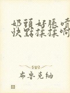 奶头好胀喷奶水快点揉揉啊哦