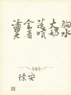 潘金莲大胸奶头晃着喷奶水