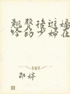 翘臀后进娇喘呻吟的少妇在线小说