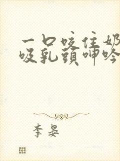 一口咬住奶尖吮吸乳头呻吟起来