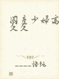 国产少妇高潮久久久