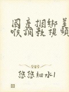 国产捆绑美女深喉调教视频