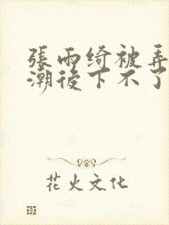 张雨绮被弄到高潮后下不了床视频