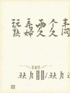 玩弄两个丰满老熟妇久久网