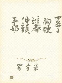 手伸进胸罩摸她奶头都硬了小说