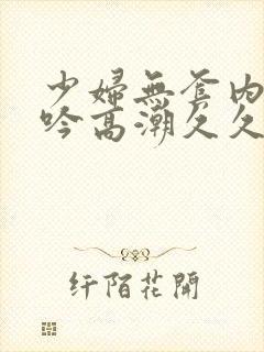 少妇无套内谢呻吟高潮久久久