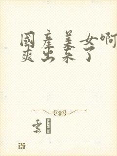 国产美女啊啊啊爽出来了