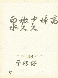 白嫩少妇高潮喷水久久