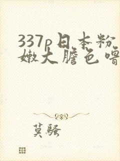 337p日本粉嫩大胆色噜噜