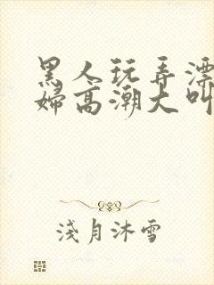 黑人玩弄漂亮少妇高潮大叫