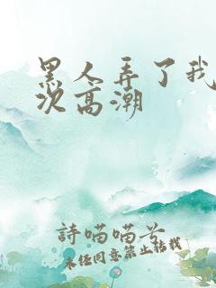 黑人弄了我10次高潮