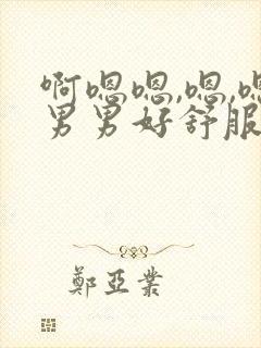 啊嗯嗯,嗯,嗯男男好舒服