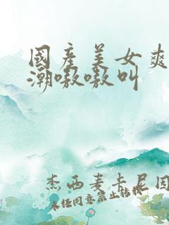 国产美女爽到高潮嗷嗷叫