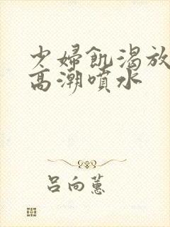 少妇饥渴放荡的高潮喷水