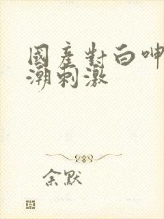 国产对白呻吟高潮刺激