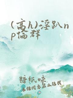 (高h)淫趴np伦群