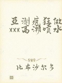 亚洲疯狂做受xxxx高潮喷水