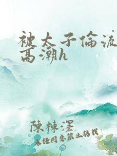 被太子伦流澡到高潮h