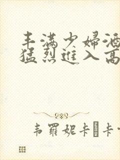 丰满少妇酒店被猛烈进入高清