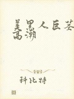 美黑人巨茎美女高潮