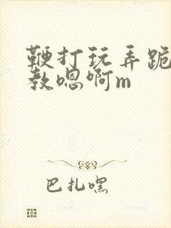 鞭打玩弄跪趴调教嗯啊m