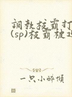 调教校霸打屁股(sp)校霸被迫从良