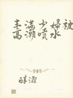 丰满少妇被爽到高潮喷水