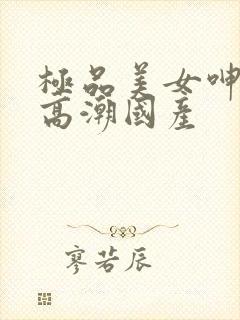 极品美女呻吟到高潮国产