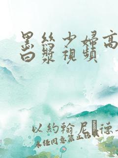 黑丝少妇高潮喷白浆视频