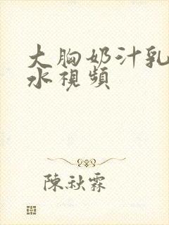 大胸奶汁乳流奶水视频