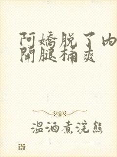 阿娇脱了内裤打开腿桶爽