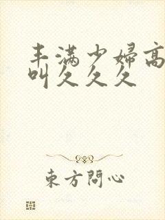 丰满少妇高潮惨叫久久久