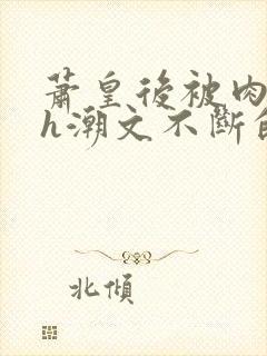 萧皇后被肉干高h潮文不断的app