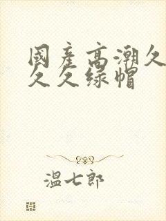 国产高潮久久久久久绿帽