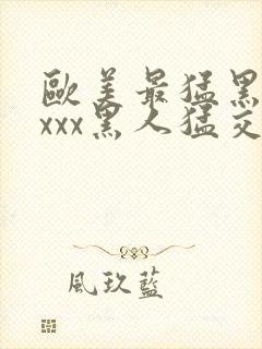 欧美最猛黑人xxxx黑人猛交|2021