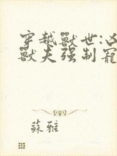 穿越兽世:凶猛兽夫强制宠下载全集