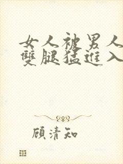 女人被男人扒开双腿猛进入的视频