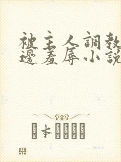 被主人调教边c边羞辱小说